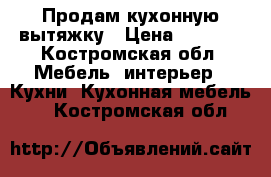 Продам кухонную вытяжку › Цена ­ 1 000 - Костромская обл. Мебель, интерьер » Кухни. Кухонная мебель   . Костромская обл.